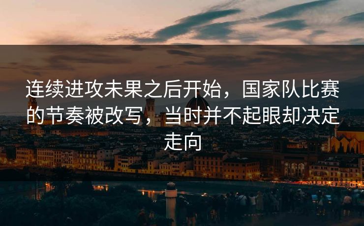 连续进攻未果之后开始，国家队比赛的节奏被改写，当时并不起眼却决定走向