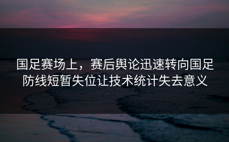 国足赛场上,赛后舆论迅速转向国足防线短暂失位让技术统计失去意义 国足赛场上,赛后舆论迅速转向国足防线短暂失位让技术统计失去意义