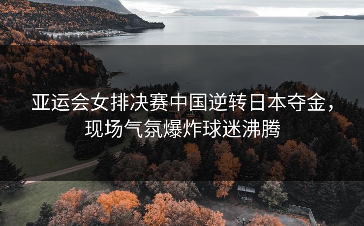 亚运会女排决赛中国逆转日本夺金，现场气氛爆炸球迷沸腾