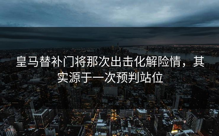 皇马替补门将那次出击化解险情,其实源于一次预判站位 皇马替补门将那次出击化解险情,其实源于一次预判站位
