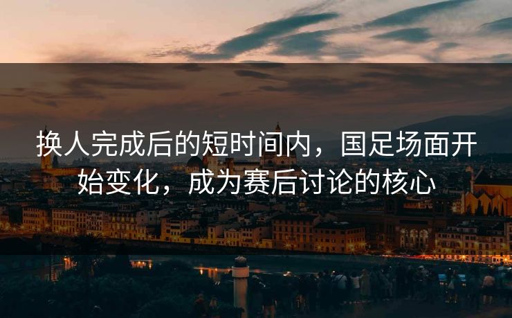 换人完成后的短时间内，国足场面开始变化，成为赛后讨论的核心