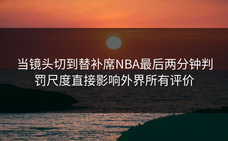当镜头切到替补席NBA最后两分钟判罚尺度直接影响外界所有评价