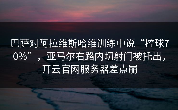 巴萨对阿拉维斯哈维训练中说“控球70%”，亚马尔右路内切射门被托出，开云官网服务器差点崩