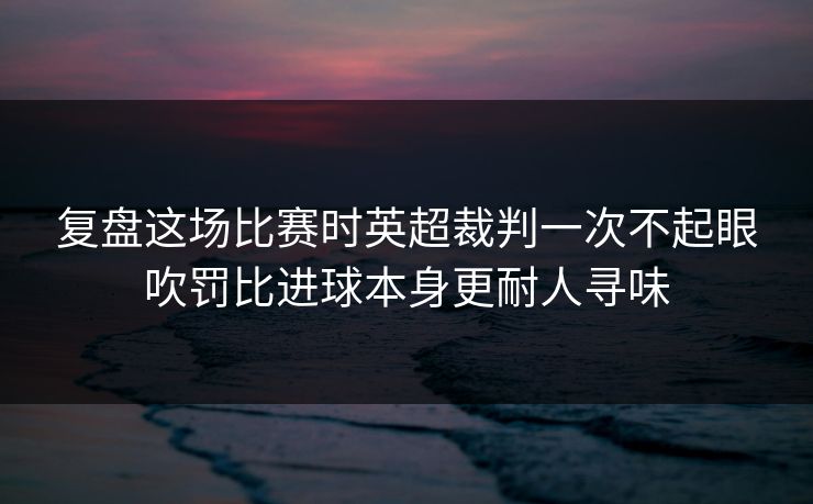 复盘这场比赛时英超裁判一次不起眼吹罚比进球本身更耐人寻味