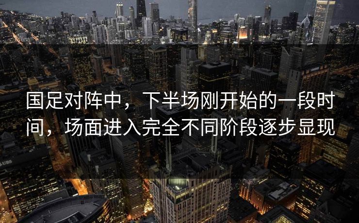 国足对阵中，下半场刚开始的一段时间，场面进入完全不同阶段逐步显现