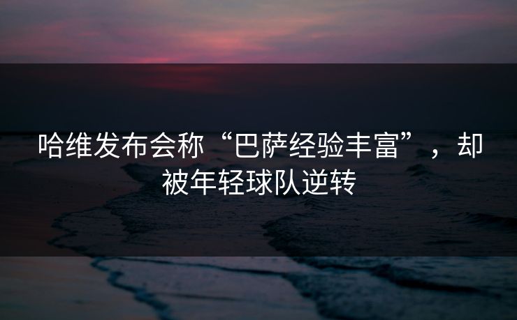 哈维发布会称“巴萨经验丰富”，却被年轻球队逆转