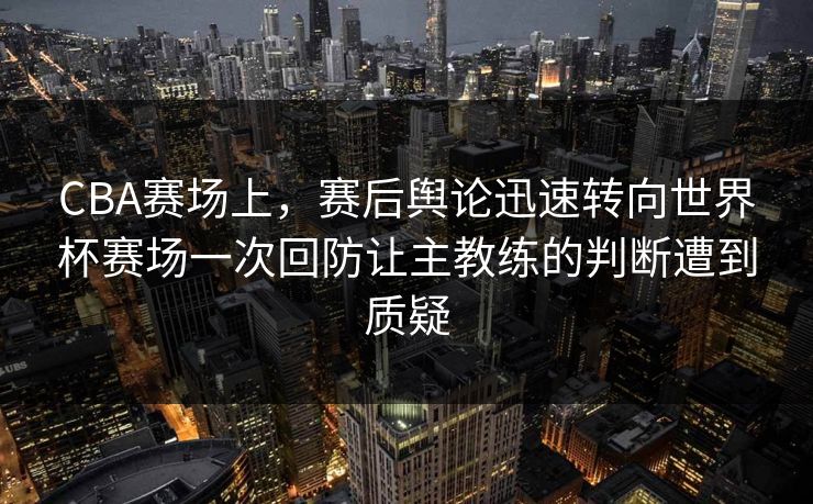 CBA赛场上,赛后舆论迅速转向世界杯赛场一次回防让主教练的判断遭到质疑 CBA赛场上,赛后舆论迅速转向世界杯赛场一次回防让主教练的判断遭到质疑