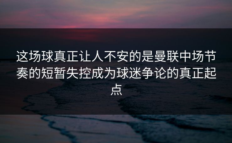这场球真正让人不安的是曼联中场节奏的短暂失控成为球迷争论的真正起点