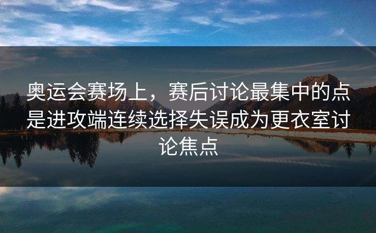 奥运会赛场上，赛后讨论最集中的点是进攻端连续选择失误成为更衣室讨论焦点