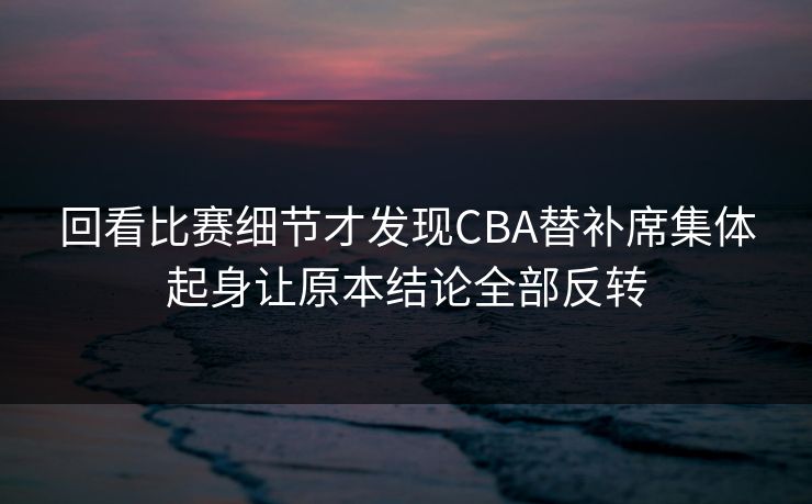 回看比赛细节才发现CBA替补席集体起身让原本结论全部反转