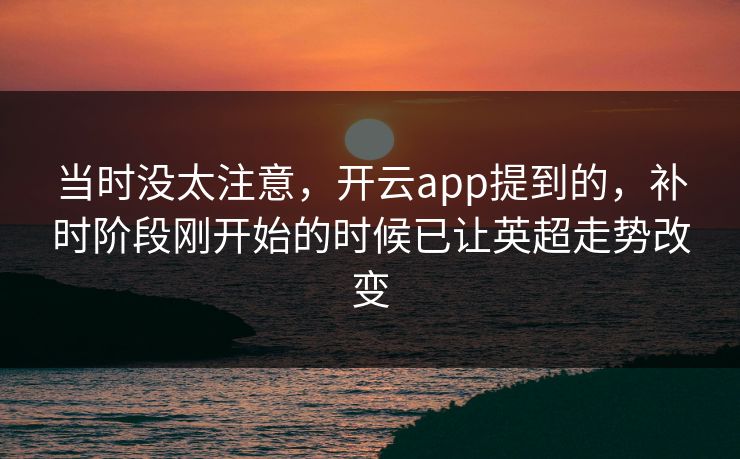当时没太注意,开云app提到的,补时阶段刚开始的时候已让英超走势改变 当时没太注意,开云app提到的,补时阶段刚开始的时候已让英超走势改变