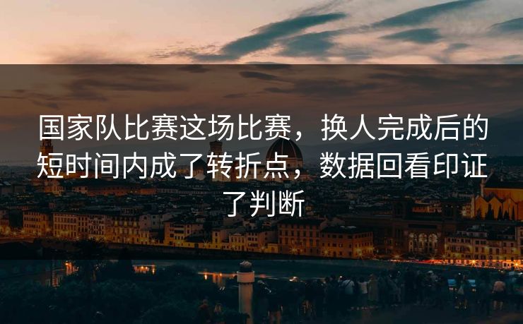 国家队比赛这场比赛，换人完成后的短时间内成了转折点，数据回看印证了判断