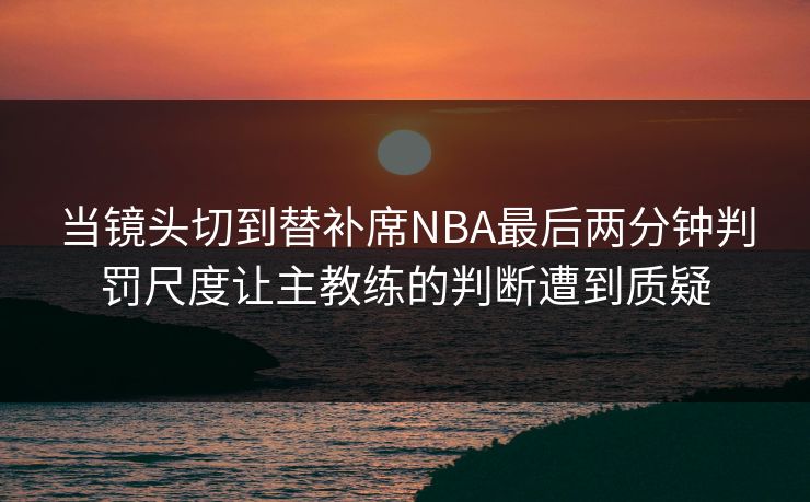 当镜头切到替补席NBA最后两分钟判罚尺度让主教练的判断遭到质疑 当镜头切到替补席NBA最后两分钟判罚尺度让主教练的判断遭到质疑