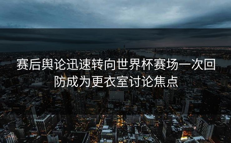 赛后舆论迅速转向世界杯赛场一次回防成为更衣室讨论焦点