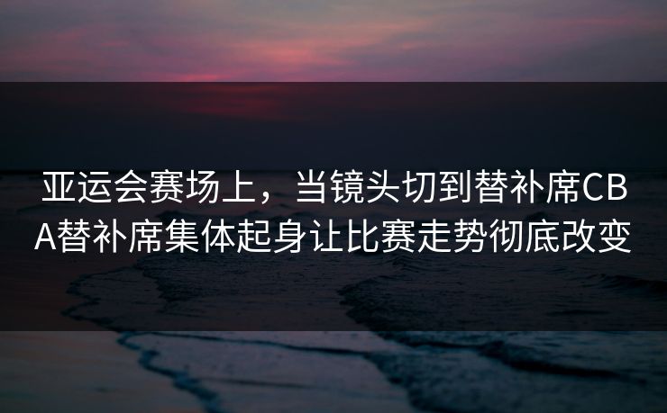 亚运会赛场上，当镜头切到替补席CBA替补席集体起身让比赛走势彻底改变