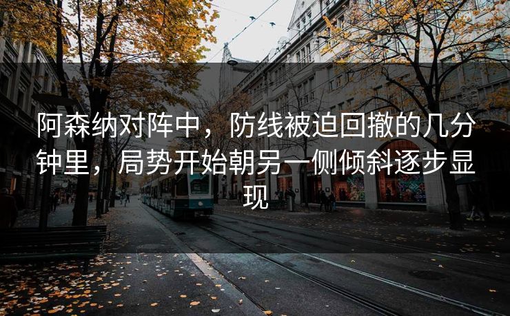 阿森纳对阵中，防线被迫回撤的几分钟里，局势开始朝另一侧倾斜逐步显现