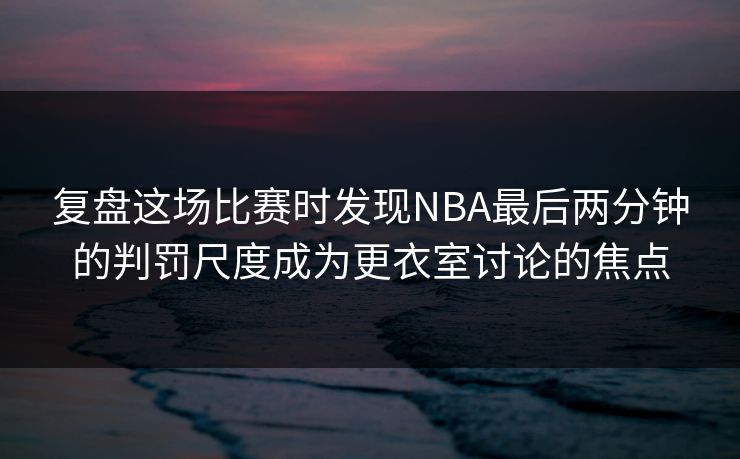 复盘这场比赛时发现NBA最后两分钟的判罚尺度成为更衣室讨论的焦点