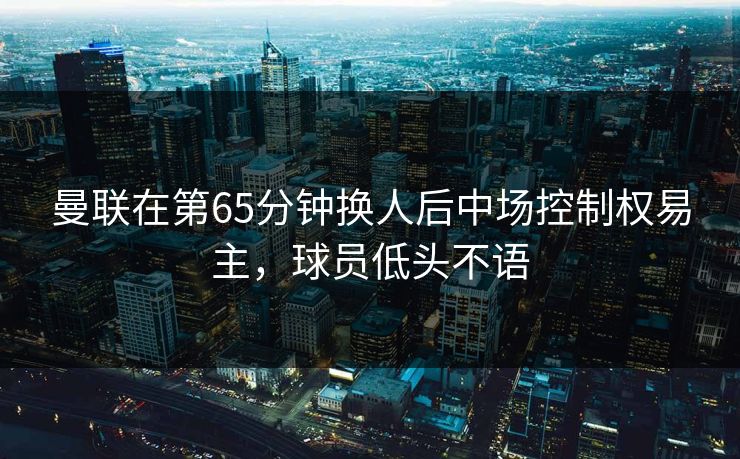 曼联在第65分钟换人后中场控制权易主，球员低头不语