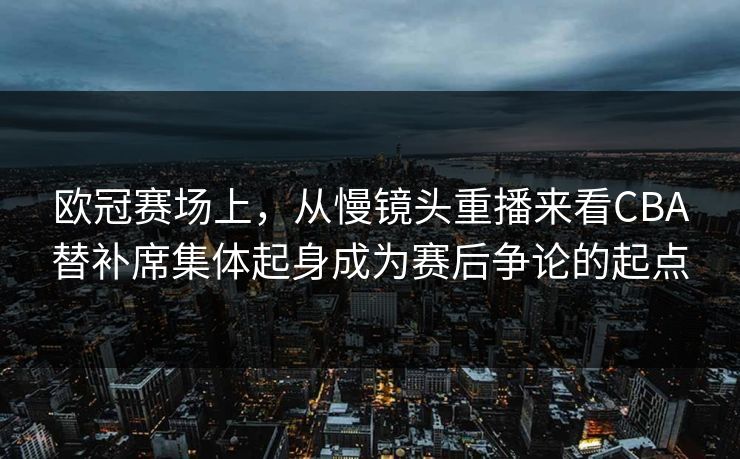 欧冠赛场上，从慢镜头重播来看CBA替补席集体起身成为赛后争论的起点
