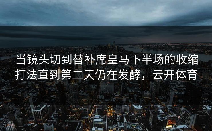 当镜头切到替补席皇马下半场的收缩打法直到第二天仍在发酵,云开体育 当镜头切到替补席皇马下半场的收缩打法直到第二天仍在发酵,云开体育