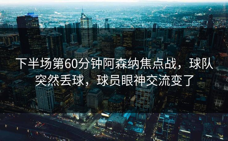 下半场第60分钟阿森纳焦点战，球队突然丢球，球员眼神交流变了