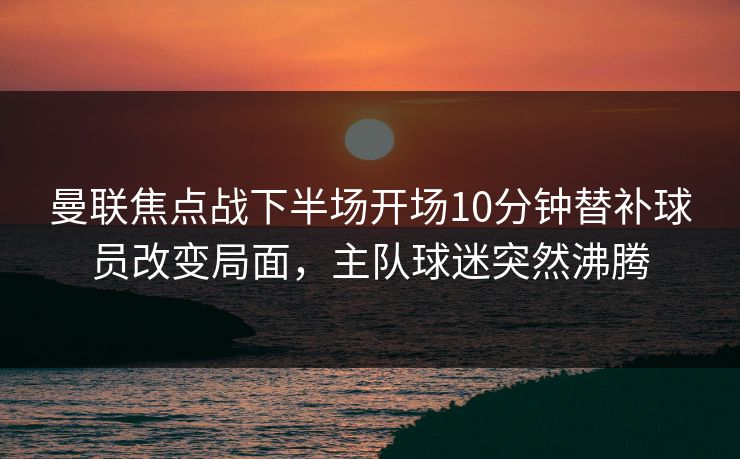 曼联焦点战下半场开场10分钟替补球员改变局面，主队球迷突然沸腾