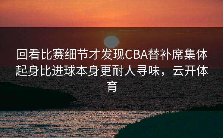 回看比赛细节才发现CBA替补席集体起身比进球本身更耐人寻味，云开体育