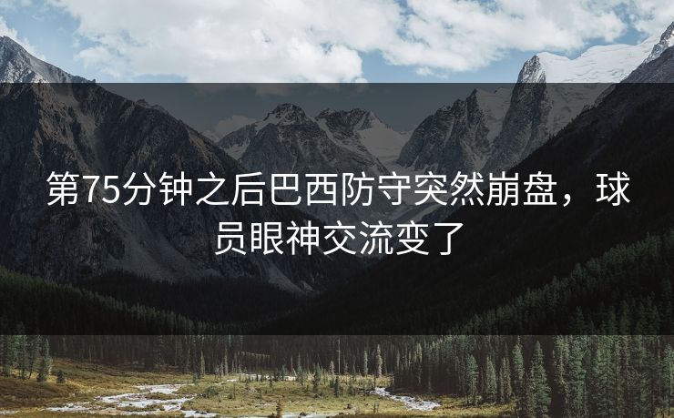 第75分钟之后巴西防守突然崩盘,球员眼神交流变了 第75分钟之后巴西防守突然崩盘,球员眼神交流变了