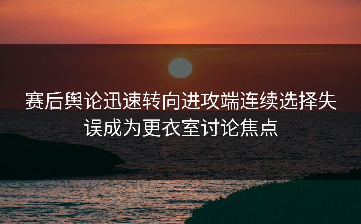 赛后舆论迅速转向进攻端连续选择失误成为更衣室讨论焦点