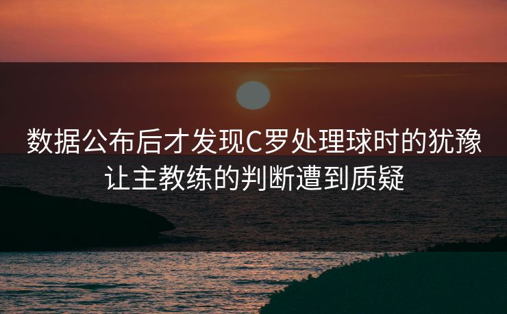 数据公布后才发现C罗处理球时的犹豫让主教练的判断遭到质疑