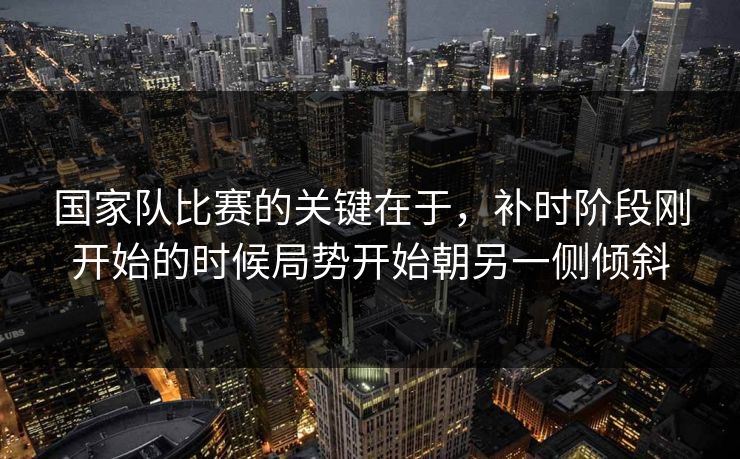 国家队比赛的关键在于，补时阶段刚开始的时候局势开始朝另一侧倾斜