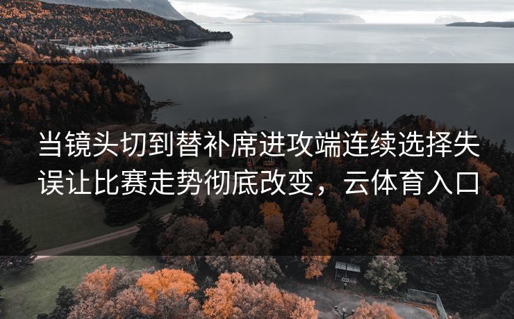 当镜头切到替补席进攻端连续选择失误让比赛走势彻底改变，云体育入口